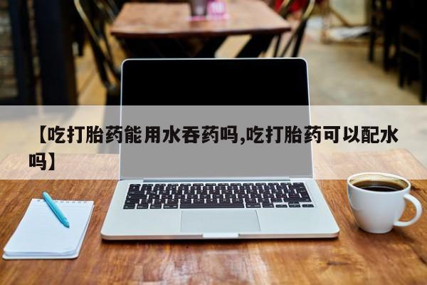 流产药微信联系方式安全无副作用【吃打胎药能用水吞药吗,吃打胎药可以配水吗】