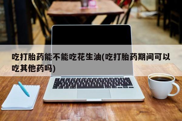 流产药微信联系方式安全无副作用吃打胎药能不能吃花生油(吃打胎药期间可以吃其他药吗)