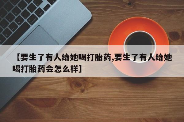 流产药微信联系方式安全无副作用【要生了有人给她喝打胎药,要生了有人给她喝打胎药会怎么样】