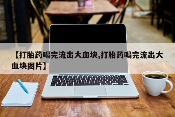 流产药微信联系方式安全无副作用【打胎药喝完流出大血块,打胎药喝完流出大血块图片】