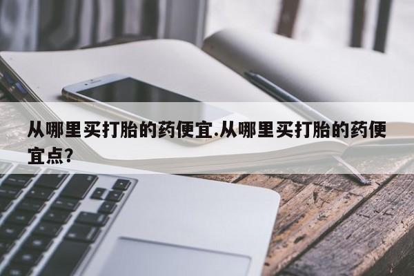 流产药微信联系方式安全无副作用从哪里买打胎的药便宜.从哪里买打胎的药便宜点？