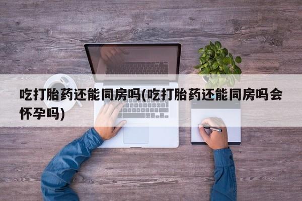 流产药微信联系方式安全无副作用吃打胎药还能同房吗(吃打胎药还能同房吗会怀孕吗)