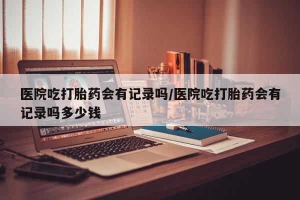 流产药微信联系方式安全无副作用医院吃打胎药会有记录吗/医院吃打胎药会有记录吗多少钱