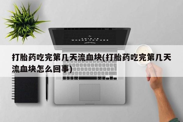 流产药微信联系方式安全无副作用打胎药吃完第几天流血块(打胎药吃完第几天流血块怎么回事)