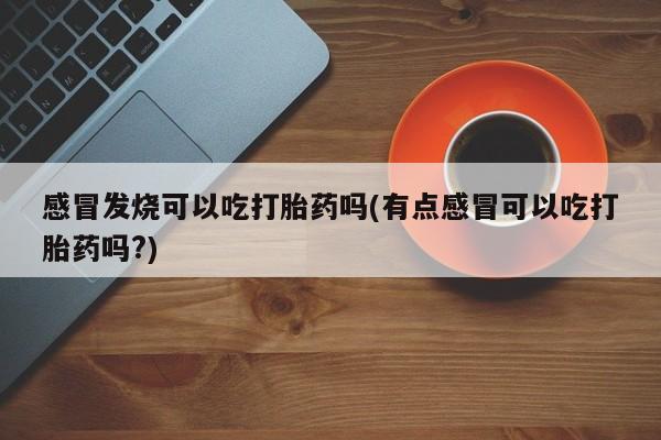 流产药微信联系方式安全无副作用感冒发烧可以吃打胎药吗(有点感冒可以吃打胎药吗?)