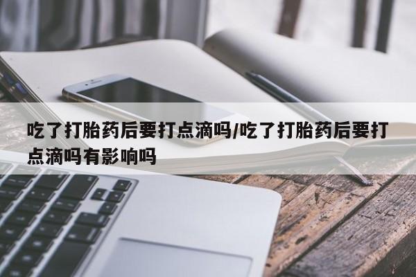 流产药微信联系方式安全无副作用吃了打胎药后要打点滴吗/吃了打胎药后要打点滴吗有影响吗