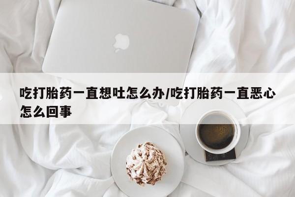 流产药微信联系方式安全无副作用吃打胎药一直想吐怎么办/吃打胎药一直恶心怎么回事
