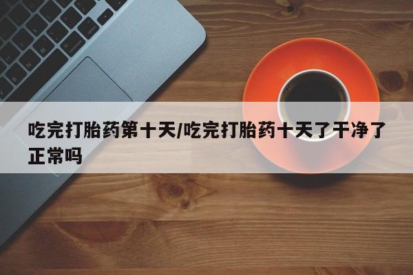 流产药微信联系方式安全无副作用吃完打胎药第十天/吃完打胎药十天了干净了正常吗