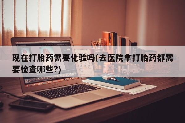 流产药微信联系方式安全无副作用现在打胎药需要化验吗(去医院拿打胎药都需要检查哪些?)