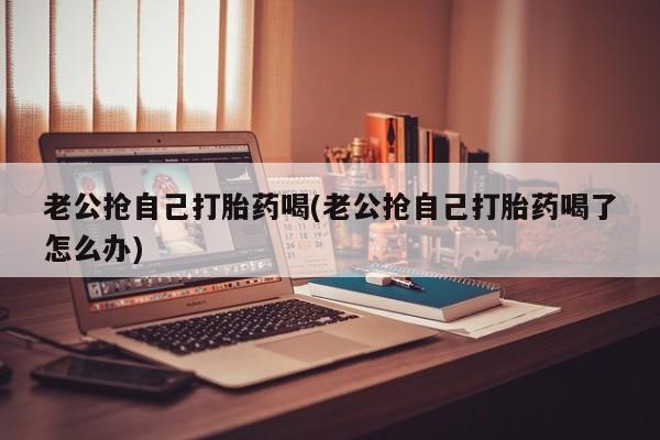 流产药微信联系方式安全无副作用老公抢自己打胎药喝(老公抢自己打胎药喝了怎么办)