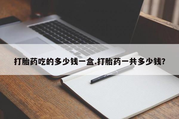 流产药微信联系方式安全无副作用打胎药吃的多少钱一盒.打胎药一共多少钱？
