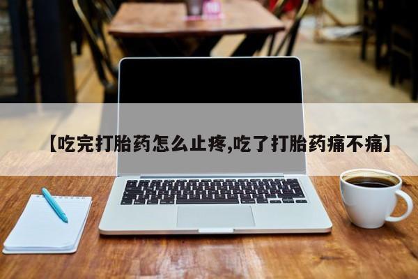 流产药微信联系方式安全无副作用【吃完打胎药怎么止疼,吃了打胎药痛不痛】