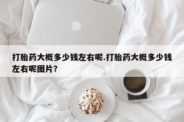 流产药微信联系方式安全无副作用打胎药大概多少钱左右呢.打胎药大概多少钱左右呢图片？