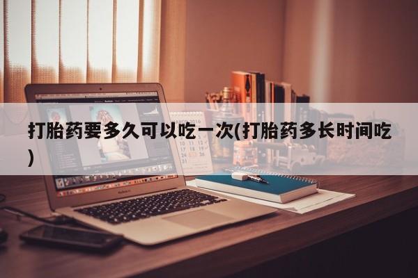 流产药微信联系方式安全无副作用打胎药要多久可以吃一次(打胎药多长时间吃)