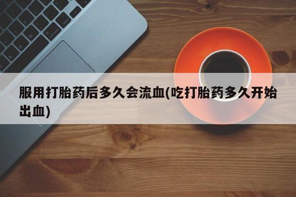 流产药微信联系方式安全无副作用服用打胎药后多久会流血(吃打胎药多久开始出血)