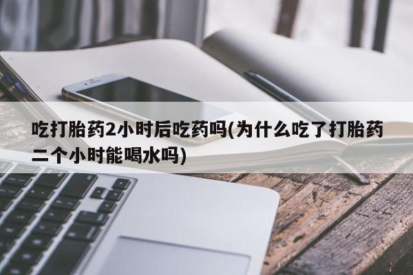 流产药微信联系方式安全无副作用吃打胎药2小时后吃药吗(为什么吃了打胎药二个小时能喝水吗)