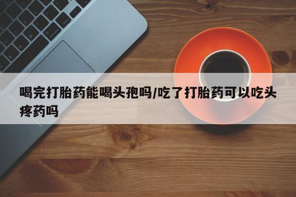 流产药微信联系方式安全无副作用喝完打胎药能喝头孢吗/吃了打胎药可以吃头疼药吗