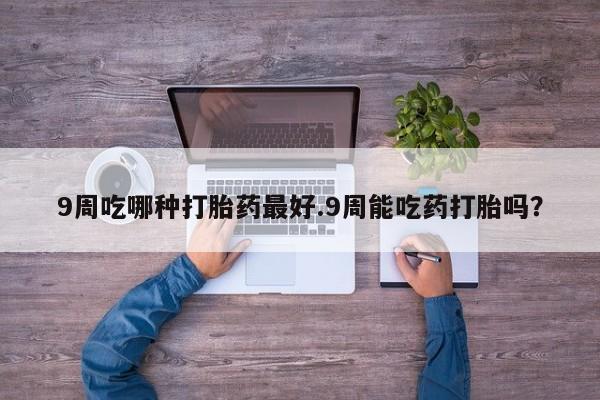 流产药微信联系方式安全无副作用9周吃哪种打胎药最好.9周能吃药打胎吗？