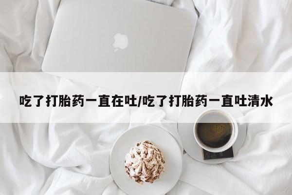 流产药微信联系方式安全无副作用吃了打胎药一直在吐/吃了打胎药一直吐清水