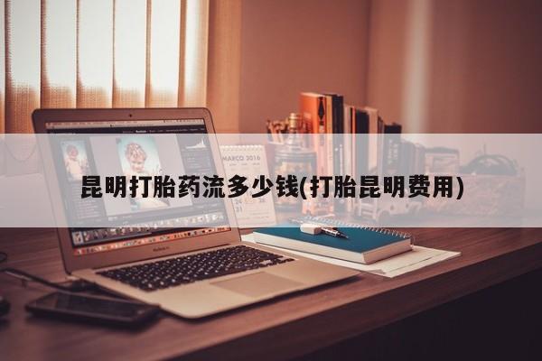 流产药微信联系方式安全无副作用昆明打胎药流多少钱(打胎昆明费用)