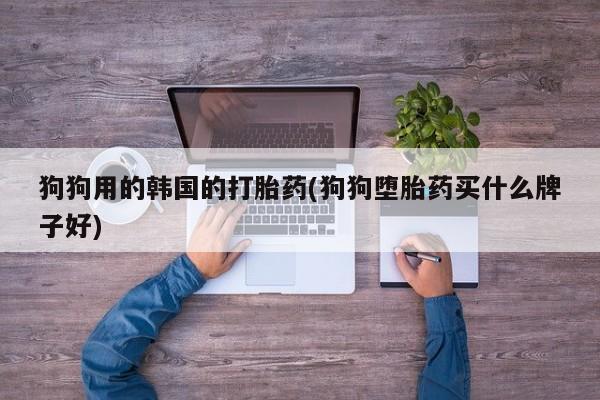 流产药微信联系方式安全无副作用狗狗用的韩国的打胎药(狗狗堕胎药买什么牌子好)