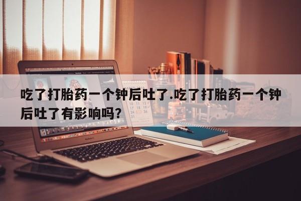 流产药微信联系方式安全无副作用吃了打胎药一个钟后吐了.吃了打胎药一个钟后吐了有影响吗？