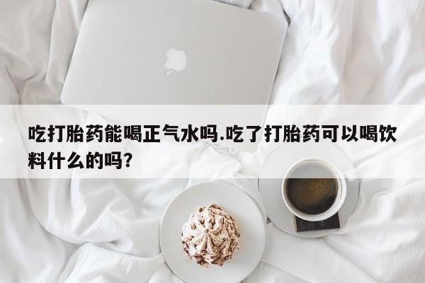 流产药微信联系方式安全无副作用吃打胎药能喝正气水吗.吃了打胎药可以喝饮料什么的吗？