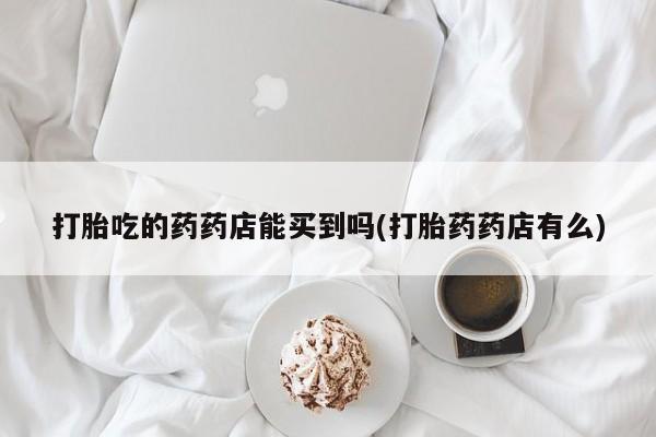 流产药微信联系方式安全无副作用打胎吃的药药店能买到吗(打胎药药店有么)