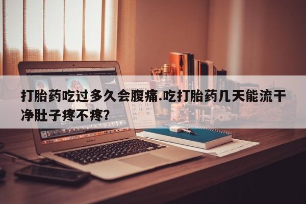 流产药微信联系方式安全无副作用打胎药吃过多久会腹痛.吃打胎药几天能流干净肚子疼不疼？