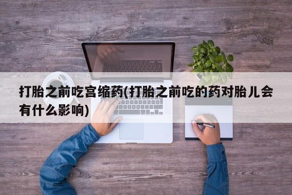 流产药微信联系方式安全无副作用打胎之前吃宫缩药(打胎之前吃的药对胎儿会有什么影响)