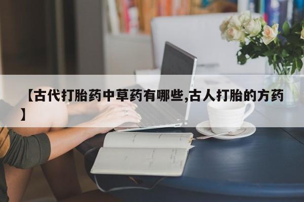 流产药微信联系方式安全无副作用【古代打胎药中草药有哪些,古人打胎的方药】