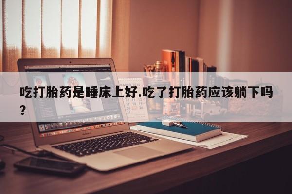 流产药微信联系方式安全无副作用吃打胎药是睡床上好.吃了打胎药应该躺下吗？