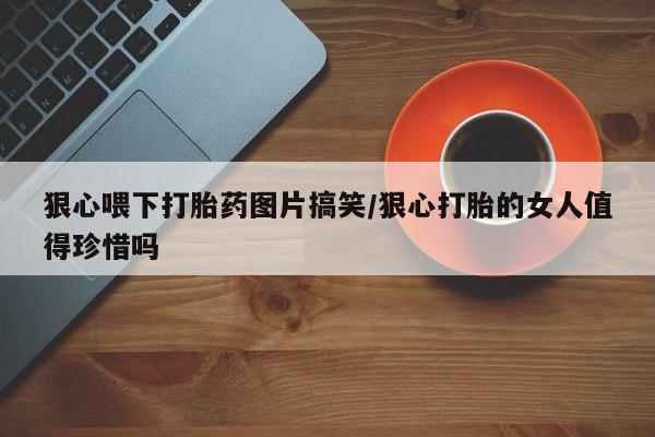 流产药微信联系方式安全无副作用狠心喂下打胎药图片搞笑/狠心打胎的女人值得珍惜吗