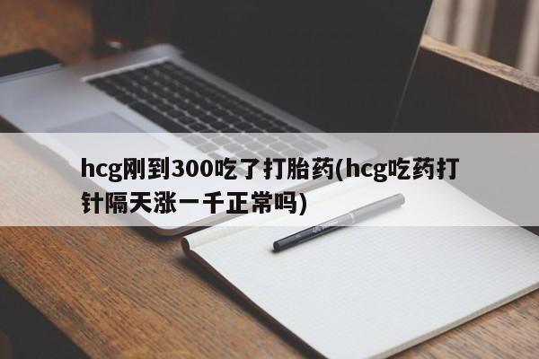 流产药微信联系方式安全无副作用hcg刚到300吃了打胎药(hcg吃药打针隔天涨一千正常吗)