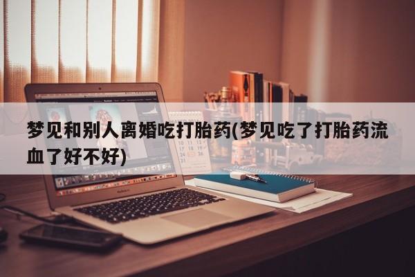 流产药微信联系方式安全无副作用梦见和别人离婚吃打胎药(梦见吃了打胎药流血了好不好)