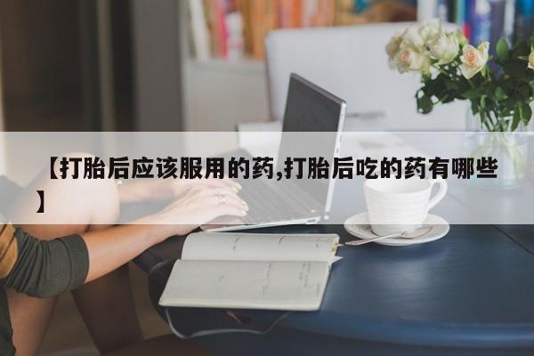 流产药微信联系方式安全无副作用【打胎后应该服用的药,打胎后吃的药有哪些】