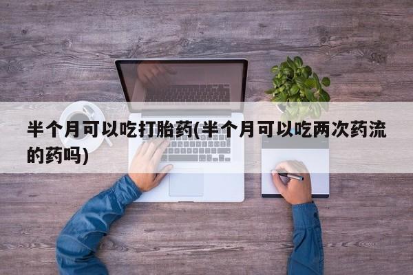 流产药微信联系方式安全无副作用半个月可以吃打胎药(半个月可以吃两次药流的药吗)