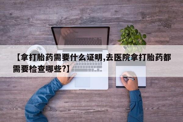 流产药微信联系方式安全无副作用【拿打胎药需要什么证明,去医院拿打胎药都需要检查哪些?】