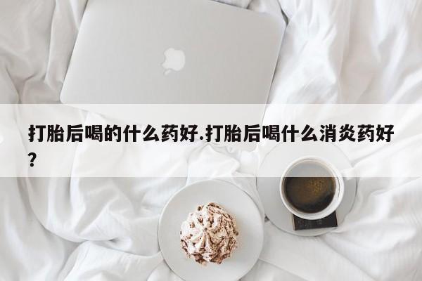 流产药微信联系方式安全无副作用打胎后喝的什么药好.打胎后喝什么消炎药好？