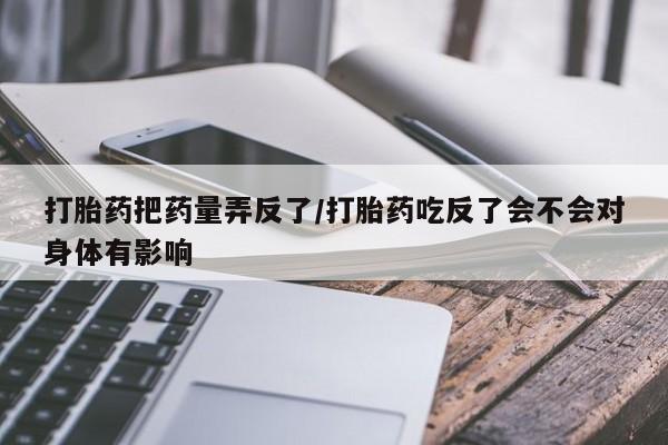 流产药微信联系方式安全无副作用打胎药把药量弄反了/打胎药吃反了会不会对身体有影响