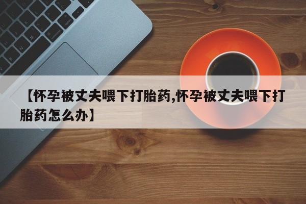 流产药微信联系方式安全无副作用【怀孕被丈夫喂下打胎药,怀孕被丈夫喂下打胎药怎么办】