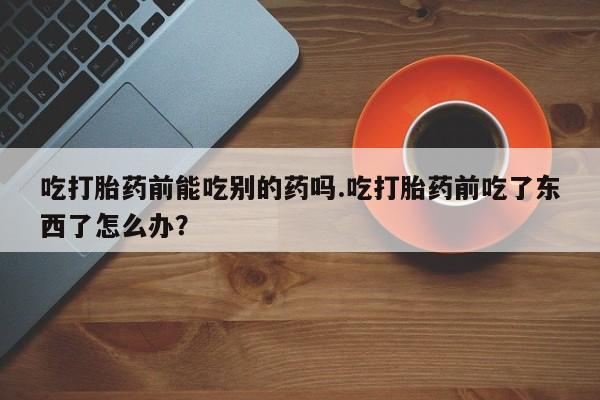 流产药微信联系方式安全无副作用吃打胎药前能吃别的药吗.吃打胎药前吃了东西了怎么办？
