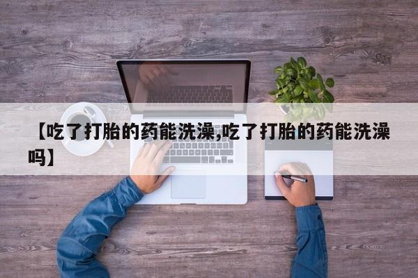 流产药微信联系方式安全无副作用【吃了打胎的药能洗澡,吃了打胎的药能洗澡吗】