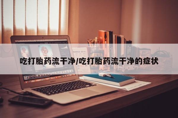 流产药微信联系方式安全无副作用吃打胎药流干净/吃打胎药流干净的症状