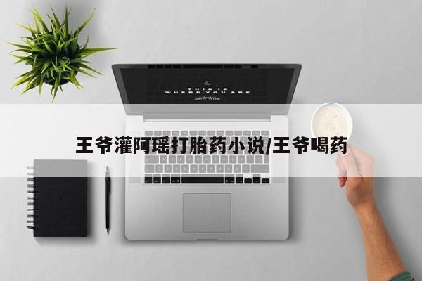 流产药微信联系方式安全无副作用王爷灌阿瑶打胎药小说/王爷喝药