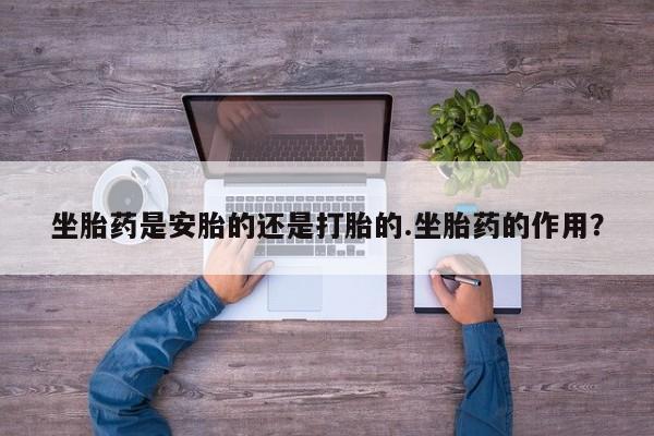 流产药微信联系方式安全无副作用坐胎药是安胎的还是打胎的.坐胎药的作用？