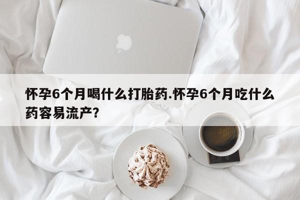 流产药微信联系方式安全无副作用怀孕6个月喝什么打胎药.怀孕6个月吃什么药容易流产？