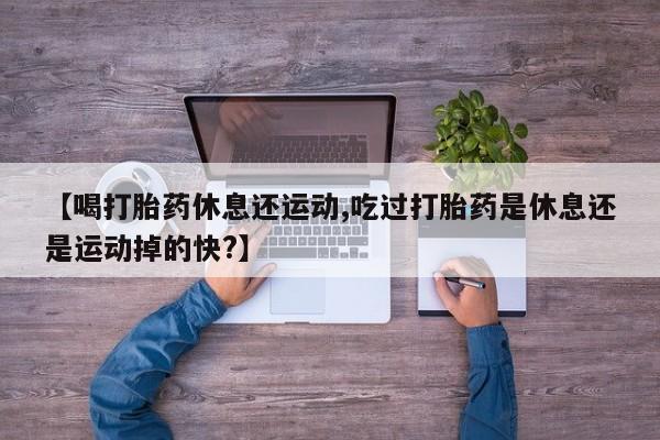 流产药微信联系方式安全无副作用【喝打胎药休息还运动,吃过打胎药是休息还是运动掉的快?】