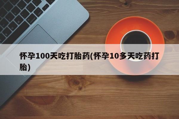 流产药微信联系方式安全无副作用怀孕100天吃打胎药(怀孕10多天吃药打胎)