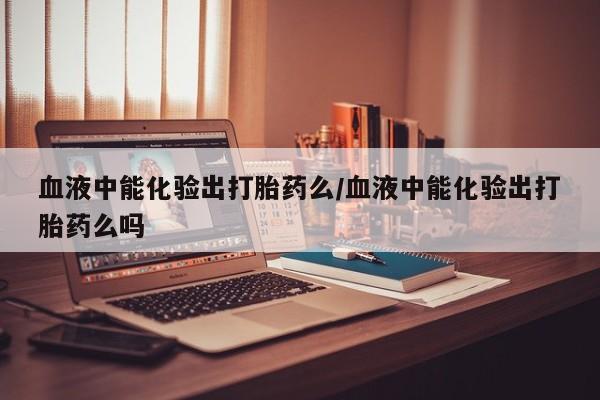 流产药微信联系方式安全无副作用血液中能化验出打胎药么/血液中能化验出打胎药么吗